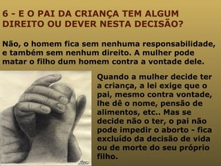 6 - E O PAI DA CRIANÇA TEM ALGUM DIREITO OU DEVER NESTA DECISÃO? Não, o homem fica sem nenhuma responsabilidade, e também sem nenhum direito. A mulher pode matar o filho dum homem contra a vontade dele.  Quando a mulher decide ter a criança, a lei exige que o pai, mesmo contra vontade, lhe dê o nome, pensão de alimentos, etc.. Mas se decide não o ter, o pai não pode impedir o aborto - fica excluído da decisão de vida ou de morte do seu próprio filho.  
