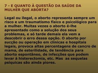 7 - E QUANTO À QUESTÃO DA SAÚDE DA MULHER QUE ABORTA? Legal ou ilegal, o aborto representa sempre um risco e um traumatismo físico e psicológico para a mulher. Muitas vezes o aborto é-lhe apresentado como a solução dos seus problemas, e só tarde demais ela vem a descobrir o erro dessa opção. O aborto por sucção ou operação em clínicas e hospitais legais, provoca altas percentagens de cancro de mama, de esterilidade, de tendência para aborto espontâneo, de infecções que podem levar à histerectomia, etc.   Mas  as sequelas psíquicas são ainda piores. 
