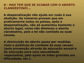 8 - MAS TEM QUE SE ACABAR COM O ABORTO CLANDESTINO!... A despenalização não ajuda em nada à sua abolição. Os números provam que em praticamente todos os países, após a despenalização, não só aumentou bastante o aborto legal, como não diminuiu o aborto clandestino, pois a lei não combate as suas causas. A diminuição do aborto passa por medidas reais e positivas de combate às suas causas (pela prevenção através da educação sexual e da educação para uma sexualidade responsável, pelo apoio às mães grávidas em dificuldade, etc.). 