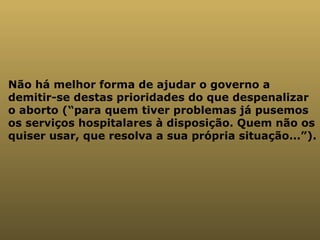Não há melhor forma de ajudar o governo a demitir-se destas prioridades do que despenalizar o aborto (“para quem tiver problemas já pusemos os serviços hospitalares à disposição. Quem não os quiser usar, que resolva a sua própria situação...”). 