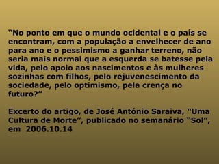 “ No ponto em que o mundo ocidental e o país se encontram, com a população a envelhecer de ano para ano e o pessimismo a ganhar terreno, não seria mais normal que a esquerda se batesse pela vida, pelo apoio aos nascimentos e às mulheres sozinhas com filhos, pelo rejuvenescimento da sociedade, pelo optimismo, pela crença no futuro?” Excerto do artigo, de José António Saraiva, “Uma Cultura de Morte”, publicado no semanário “Sol”, em  2006.10.14 