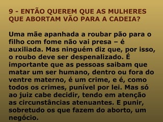 9 - ENTÃO QUEREM QUE AS MULHERES QUE ABORTAM VÃO PARA A CADEIA? Uma mãe apanhada a roubar pão para o filho com fome não vai presa – é auxiliada. Mas ninguém diz que, por isso, o roubo deve ser despenalizado. É importante que as pessoas saibam que matar um ser humano, dentro ou fora do ventre materno, é um crime, e é, como todos os crimes, punível por lei. Mas só ao juiz cabe decidir, tendo em atenção as circunstâncias atenuantes. E punir, sobretudo os que fazem do aborto, um negócio. 