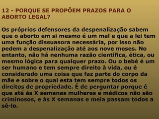 12 - PORQUE SE PROPÕEM PRAZOS PARA O ABORTO LEGAL? Os próprios defensores da despenalização sabem que o aborto em si mesmo é um mal e que a lei tem uma função dissuasora necessária, por isso não pedem a despenalização até aos nove meses. No entanto, não há nenhuma razão científica, ética, ou mesmo lógica para qualquer prazo. Ou o bebé é um ser humano e tem sempre direito à vida, ou é considerado uma coisa que faz parte do corpo da mãe e sobre o qual esta tem sempre todos os direitos de propriedade. É de perguntar porque é que até às X semanas mulheres e médicos não são criminosos, e às X semanas e meia passam todos a sê-lo. 
