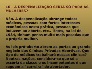 10 - A DESPENALIZAÇÃO SERIA SÓ PARA AS MULHERES? Não. A despenalização abrange todos: médicos, pessoas com fortes interesses económicos nesta prática, pessoas que induzem ao aborto, etc..  Estes, na lei de 1984, tinham penas muito mais pesadas que a própria mulher. As leis pró-aborto abrem as portas ao grande negócio das Clínicas Privadas Abortivas. Que tipo de médicos trabalhará nessas clínicas? Noutras nações, considera-se que só a escória da classe e os incompetentes é que seguem a “carreira” de abortador. 
