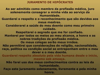 JURAMENTO DE HIPÓCRATES Ao ser admitido como membro da profissão médica, juro solenemente consagrar a minha vida ao serviço da Humanidade. Guardarei o respeito e o reconhecimento que são devidos aos meus mestres.  Considerarei a saúde do meu doente como meu primeiro cuidado.  Respeitarei o segredo que me for confiado.  Manterei por todos os meios ao meu alcance, a honra e as nobres tradições da profissão médica.  Os meus colegas serão meus irmãos.  Não permitirei que considerações de religião, nacionalidade, raça, política ou condição social se entreponham entre o meu dever e o meu doente.  Guardarei respeito absoluto pela vida humana desde o início, mesmo sob ameaça.  Não farei uso dos meus conhecimentos contra as leis da humanidade.  Faço este juramento solenemente, livremente e pela minha honra.   