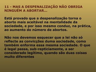 11 - MAS A DESPENALIZAÇÃO NÃO OBRIGA NINGUÉM A ABORTAR... Está provado que a despenalização torna o aborto mais aceitável na mentalidade da sociedade, e por isso mesmo conduz, na prática, ao aumento do número de abortos.  Não nos devemos esquecer que a lei não só reflecte as convicções duma sociedade, como também enforma essa mesma sociedade. O que é legal passa, sub-repticiamente, a ser considerado legítimo, quando são duas coisas muito diferentes  