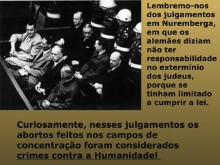 Lembremo-nos dos julgamentos em Nuremberga, em que os alemães diziam não ter responsabilidade no extermínio dos judeus, porque se tinham limitado a cumprir a lei.  Curiosamente, nesses julgamentos os abortos feitos nos campos de concentração foram considerados  crimes contra a Humanidade!  