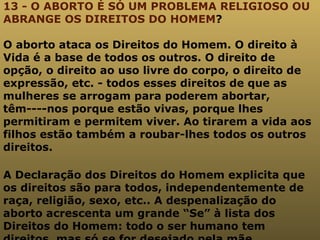13 - O ABORTO É SÓ UM PROBLEMA RELIGIOSO OU ABRANGE OS DIREITOS DO HOMEM ? O aborto ataca os Direitos do Homem. O direito à Vida é a base de todos os outros. O direito de opção, o direito ao uso livre do corpo, o direito de expressão, etc. - todos esses direitos de que as mulheres se arrogam para poderem abortar, têm----nos porque estão vivas, porque lhes permitiram e permitem viver. Ao tirarem a vida aos filhos estão também a roubar-lhes todos os outros direitos. A Declaração dos Direitos do Homem explicita que os direitos são para todos, independentemente de raça, religião, sexo, etc.. A despenalização do aborto acrescenta um grande “Se” à lista dos Direitos do Homem: todo o ser humano tem direitos, mas só se for desejado pela mãe . 