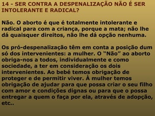 14 - SER CONTRA A DESPENALIZAÇÃO NÃO É SER INTOLERANTE E RADICAL? Não. O aborto é que é totalmente intolerante e radical para com a criança, porque a mata; não lhe dá quaisquer direitos, não lhe dá opção nenhuma.  Os pró-despenalização têm em conta a posição dum só dos intervenientes: a mulher. O “Não” ao aborto obriga-nos a todos, individualmente e como sociedade, a ter em consideração os dois intervenientes. Ao bebé temos obrigação de proteger e de permitir viver. À mulher temos obrigação de ajudar para que possa criar o seu filho com amor e condições dignas ou para que o possa entregar a quem o faça por ela, através de adopção, etc.. 