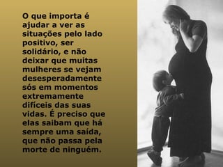 O que importa é ajudar a ver as situações pelo lado positivo, ser solidário, e não deixar que muitas mulheres se vejam desesperadamente sós em momentos extremamente difíceis das suas vidas. É preciso que elas saibam que há sempre uma saída, que não passa pela morte de ninguém.  