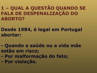 1 – QUAL A QUESTÃO QUANDO SE FALA DE DESPENALIZAÇÃO DO ABORTO? Desde 1984, é legal em Portugal abortar: - Quando a saúde ou a vida mãe estão em risco; - Por malformação do feto; - Por violação. 