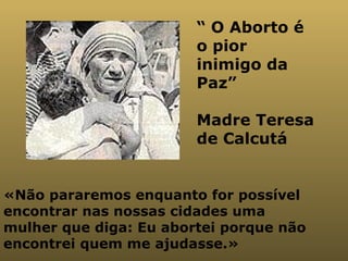 «Não pararemos enquanto for possível encontrar nas nossas cidades uma mulher que diga: Eu abortei porque não encontrei quem me ajudasse.» “  O Aborto é o pior inimigo da Paz” Madre Teresa de Calcutá  