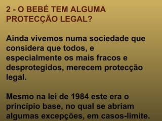 2 - O BEBÉ TEM ALGUMA PROTECÇÃO LEGAL? Ainda vivemos numa sociedade que considera que todos, e especialmente os mais fracos e desprotegidos, merecem protecção legal.  Mesmo na lei de 1984 este era o princípio base, no qual se abriam algumas excepções, em casos-limite. 