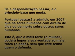 Se a despenalização passar, é o princípio-base que muda.  Portugal passará a admitir, em 2007, que há seres humanos com direito de vida ou de morte sobre outros seres humanos.  Isto é, que o mais forte (a mulher) poderá impor a sua vontade ao mais fraco (o bebé), sem que este tenha quem o defenda.   