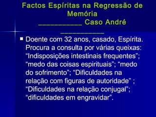 Factos Espíritas na Regressão de Memória ___________ Caso André ___________ Doente com 32 anos, casado, Espírita. Procura a consulta por várias queixas: “Indisposições intestinais frequentes”; “medo das coisas espirituais”; “medo do sofrimento”; “Dificuldades na relação com figuras de autoridade” ; “Dificuldades na relação conjugal”; “dificuldades em engravidar”. 
