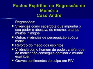Factos Espíritas na Regressão de Memória Caso André Regressões: Vivências como sacerdote que impunha o seu poder e abusava do mesmo, criando muitos inimigos. Outras vivências de perseguição após a morte. Reforço do medo dos espíritos. Vivência como homem de poder, chefe, que ao morrer não conseguia dominar o mundo espiritual. Graves sentimentos de culpa em PIV 