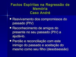 Factos Espíritas na Regressão de Memória Caso André Reavivamento dos compromissos do passado (PIV) Reconhecimento de amigos do presente no seu passado (PIV) a ajudá-lo. Perdão e reconciliação com este inimigo do passado e aceitação do mesmo como seu filho (desobsessão) 
