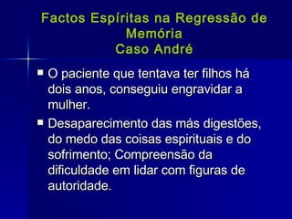 Factos Espíritas na Regressão de Memória Caso André O paciente que tentava ter filhos há dois anos, conseguiu engravidar a mulher. Desaparecimento das más digestões, do medo das coisas espirituais e do sofrimento; Compreensão da dificuldade em lidar com figuras de autoridade. 