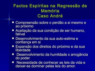 Factos Espíritas na Regressão de Memória Caso André Compreensão sobre o perdão a si mesmo e ao próximo Aceitação da sua condição de ser humano, falível Desenvolvimento da sua auto-estima e confiança em si Expansão dos direitos do próximo e da sua liberdade Desenvolvimento da humildade x arrogância do poder Necessidade de conhecer as leis da vida e deixar-se dominar pelas leis do amor. 