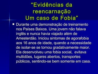 “ Evidências da reencarnação Um caso de Fobia” Durante uma demonstração de treinamento nos Países Baixos. Uma jovem não falava inglês e nunca havia viajado além de Amesterdão. Iniciou sintomas de agorafobia aos 16 anos de idade, quando a necessidade de isolar-se se tornou gradativamente maior. Ela desenvolveu uma fobia social,  evitava multidões, lugares abertos, transportes públicos, sentindo-se bem somente em casa.  