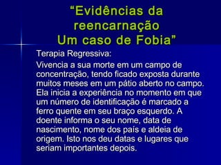 “ Evidências da reencarnação Um caso de Fobia” Terapia Regressiva:  Vivencia a sua morte em um campo de concentração, tendo ficado exposta durante muitos meses em um pátio aberto no campo. Ela inicia a experiência no momento em que um número de identificação é marcado a ferro quente em seu braço esquerdo. A doente informa o seu nome, data de nascimento, nome dos país e aldeia de origem. Isto nos deu datas e lugares que seriam importantes depois. 