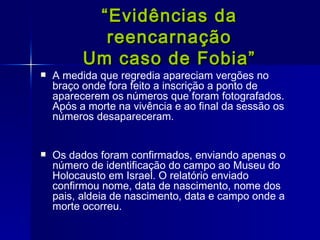 “ Evidências da reencarnação Um caso de Fobia” A medida que regredia apareciam vergões no braço onde fora feito a inscrição a ponto de aparecerem os números que foram fotografados. Após a morte na vivência e ao final da sessão os números desapareceram. Os dados foram confirmados, enviando apenas o número de identificação do campo ao Museu do Holocausto em Israel. O relatório enviado confirmou nome, data de nascimento, nome dos pais, aldeia de nascimento, data e campo onde a morte ocorreu .  