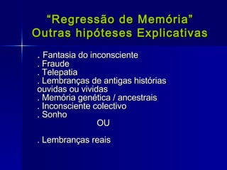 “ Regressão de Memória” Outras hipóteses Explicativas .  Fantasia do inconsciente . Fraude . Telepatia . Lembranças de antigas histórias  ouvidas ou vividas . Memória genética / ancestrais  . Inconsciente colectivo . Sonho  OU . Lembranças reais 