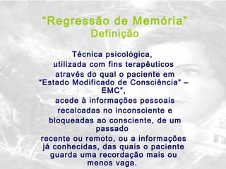 “ Regressão de Memória” Definição Técnica psicológica,  utilizada com fins terapêuticos através do qual o paciente em “Estado Modificado de Consciência” – EMC”, acede à informações pessoais recalcadas no inconsciente e bloqueadas ao consciente, de um passado  recente ou remoto, ou a informações já conhecidas, das quais o paciente guarda uma recordação mais ou menos vaga.  