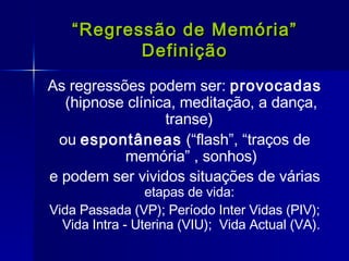 “ Regressão de Memória” Definição As regressões podem ser:  provocadas  (hipnose clínica, meditação, a dança, transe)  ou  espontâneas  (“flash”, “traços de memória” , sonhos) e podem ser vividos situações de várias  etapas de vida:  Vida Passada (VP); Período Inter Vidas (PIV); Vida Intra - Uterina (VIU);  Vida Actual (VA). 