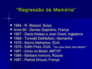   “ Regressão de Memória” 1964 - R. Abrezol, Suiça Anos 60 - Denise Dejardins, França 1967 - Denis Kelsey e Joan Grant, Inglaterra 1968 - Torwald Dethlefsen, Alemanha 1978 - Morris Netherton, EUA 1978 - Edith Fiore, EUA.  “ You Have Been Here Before” 1981 - Início no Brasil, ABTVP 1986 - Bárbara Ivanova, Rússia 1987 - Patrick Drouot, França 