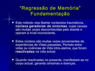 “ Regressão de Memória” Fundamentação Este método visa libertar conteúdos traumáticos,  núcleos   geradores de sintomas , cujas causas são muitas vezes desconhecidas pelo doente e operam à nível inconsciente. Estes núcleos são muitas vezes provenientes de experiências de Vidas passadas, Período entre vidas ou vivências de Vida intra-uterina, que foram  reactivadas  na vida actual. Quando reactivadas no presente, manifestam-se no corpo actual, gerando sintomas e doenças. 