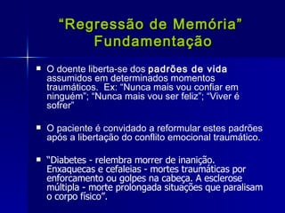 “ Regressão de Memória”  Fundamentação O doente liberta-se dos  padrões de vida  assumidos em determinados momentos traumáticos.  Ex: “Nunca mais vou confiar em ninguém”; “Nunca mais vou ser feliz”; “Viver é sofrer” O paciente é convidado a reformular estes padrões após a libertação do conflito emocional traumático. “ Diabetes - relembra morrer de inanição.  Enxaquecas e cefaleias - mortes traumáticas por enforcamento ou golpes na cabeça. A esclerose múltipla - morte prolongada situações que paralisam o corpo físico”. 