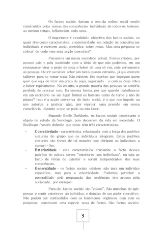 3
Os factos sociais dariam o tom da ordem social sendo
construídos pelas somas das consciências individuais de todos os homens,
ao mesmo tempo, influenciam cada uma.
O importante é a realidade objectiva dos factos sociais, os
quais têm como característica a exterioridade em relação ás consciências
individuais e exercem acção coercitiva sobre estas. Mas uma pergunta se
coloca: de onde vem esta acção coercitiva?
Pensemos em nossa sociedade actual. Fomos criados, por
nossos pais e pela sociedade com a ideia de que não podemos, em um
restaurante virar o prato de sopa e beber de uma só vez, pois certamente
as pessoas vão rir ou talvez achar um tanto quanto estranho, já que existem
talheres para se tomar sopa. Não existem leis escritas que impeçam quem
quer que seja de virar om prato de sopa, segurando – o com as duas mãos
e beber rapidamente. No entanto, a grande maioria das pessoas se sentiria
proibida de praticar isso. Da mesma forma, por que quando trabalhamos
em um escritório ou um lugar formal os homens estão de terno e não de
pijama? Isso é a acção coercitiva do facto social, é o que nos impede ou
nos autoriza a praticar algo, por exercer uma pressão em nossa
consciência, dizendo o que se pode ou não fazer.
Segundo Emile Durkheim, os factos sociais constituem o
objeto de estudo da Sociologia pois decorrem da vida em sociedade. O
Sociólogo francês defende que estas têm três características.
 Coercitividade – característica relacionada com a força dos padrões
culturais do grupo que os indivíduos integram. Estes padrões
culturais são fortes de tal maneira que obrigam os indivíduos a
cumpri – los.
 Exterioridade – esta característica transmite o facto desses
padrões de cultura serem “exteriores aos indivíduos”, ou seja ao
facto de virem do exterior e serem independentes das suas
consciências.
 Generalidade – os factos sociais existem não para um indivíduo
específico, mas para a colectividade. Podemos perceber a
generalidade pela propagação das tendências dos grupos pela
sociedade, por exemplo:
Para ele, factos sociais são “coisas”. São maneiras de agir,
pensar e sentir exteriores ao indivíduo, e dotadas de um poder coercitivo.
Não podem ser confundidos com os fenómenos orgânicos nem com os
psíquicos, constituem uma espécie nova de factos. São factos sociais:
 