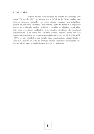 5
CONCLUSÃO
Depois de uma séria pesquisa na cadeira de Sociologia sob
tema “Factos Sociais” concluímos que a definição de factos sociais nos
termos expostos, tratando – os como coisas, externas aos indivíduos,
porém de existência imaterial, nos permite, além de delimitar o objeto de
estudo da sociologia, realizar análises e estudos sociológicos avançados,
tais como os estudos realizados pelos citados estudiosos do estrutural
funcionalismo e da teoria dos sistemas sociais, ambas teorias que não
partem do macro teórico relativo ao conceito de acção social. (LUHMANN,
1997), o que possibilita um estudo mais aprofundado, objectivizado e
científico, devido ao facto de priorizar menos uma maior intercessão dos
factos sociais com o funcionamento mental do indivíduo.
 