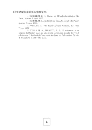 6
REFERÊNCIAS BIBLIOGRÁFICAS
 DURKHEIM, É. As Regras do Método Sociológico, São
Paulo, Martins Fontes, 2007.
 DURKHEIM, É. Da divisão do trabalho social. São Paulo:
Martins Fontes, 1999.
 PARSONS, T. The Social System. Glencoe, IL: Free
Press, 1951
 TOMÁS, M. A., SERRETTI, A. P. “O mal-estar e as
origens do Direito: bases de uma teoria sociológica a partir de Freud
e Luhmann”. Anais do I Congresso Nacional de Psicanálise, Direito
& Literatura, p. 386-409, 2009.
 