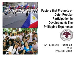 Factors that Promote or
          Deter Popular
         Participation in
      Development: The
  Philippine Experience




 By: Laurefel P. Gabales
                        PA 103
           Prof. Jo B. Bitonio
 