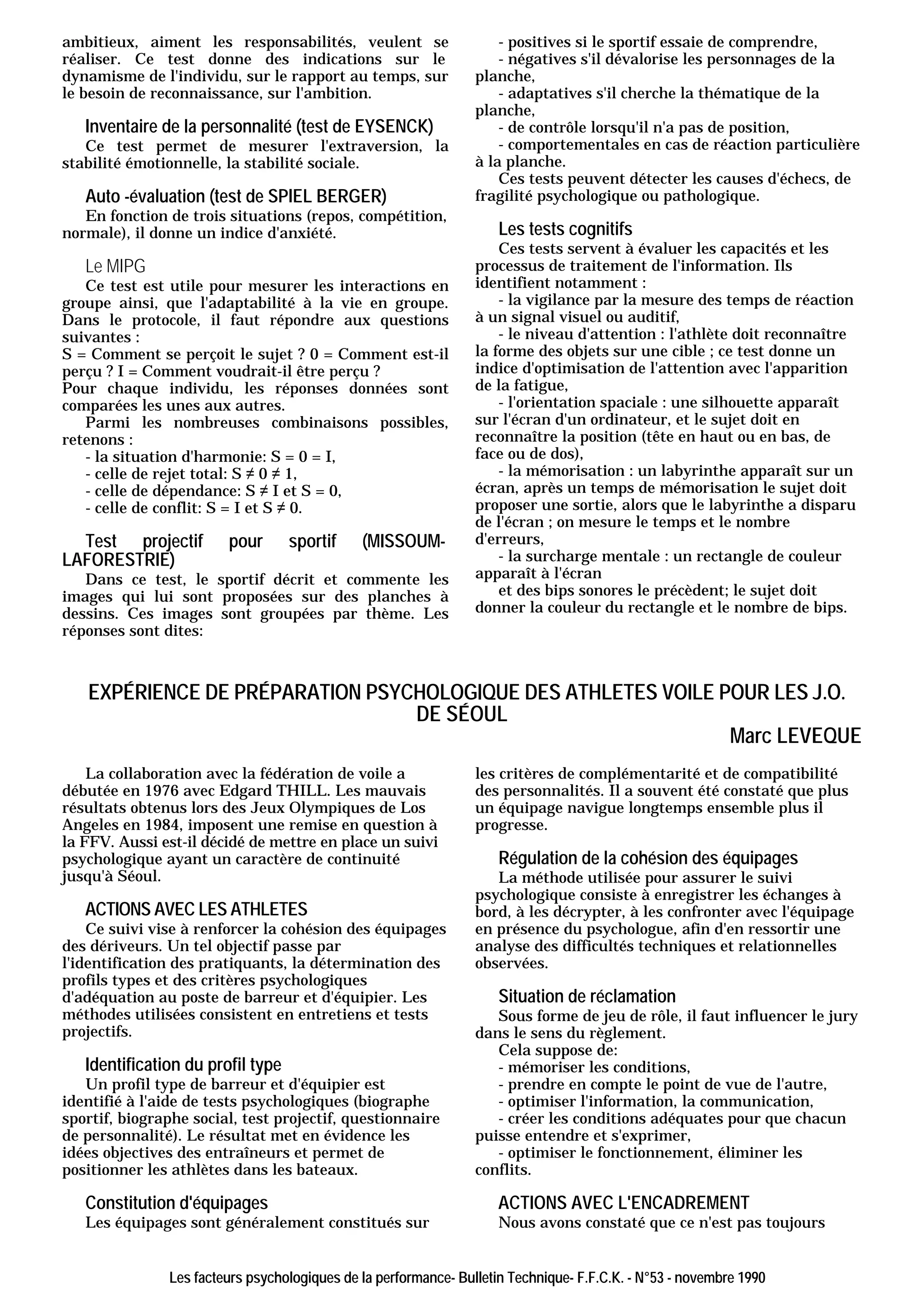 ambitieux, aiment les responsabilités, veulent se                    - positives si le sportif essaie de comprendre,
réaliser. Ce test donne des indications sur le                       - négatives s'il dévalorise les personnages de la
dynamisme de l'individu, sur le rapport au temps, sur            planche,
le besoin de reconnaissance, sur l'ambition.                         - adaptatives s'il cherche la thématique de la
                                                                 planche,
   Inventaire de la personnalité (test de EYSENCK)                   - de contrôle lorsqu'il n'a pas de position,
   Ce test permet de mesurer l'extraversion, la                      - comportementales en cas de réaction particulière
stabilité émotionnelle, la stabilité sociale.                    à la planche.
                                                                     Ces tests peuvent détecter les causes d'échecs, de
   Auto -évaluation (test de SPIEL BERGER)                       fragilité psychologique ou pathologique.
   En fonction de trois situations (repos, compétition,
normale), il donne un indice d'anxiété.                              Les tests cognitifs
                                                                     Ces tests servent à évaluer les capacités et les
   Le MIPG                                                       processus de traitement de l'information. Ils
   Ce test est utile pour mesurer les interactions en            identifient notamment :
groupe ainsi, que l'adaptabilité à la vie en groupe.                 - la vigilance par la mesure des temps de réaction
Dans le protocole, il faut répondre aux questions                à un signal visuel ou auditif,
suivantes :                                                          - le niveau d'attention : l'athlète doit reconnaître
S = Comment se perçoit le sujet ? 0 = Comment est-il             la forme des objets sur une cible ; ce test donne un
perçu ? I = Comment voudrait-il être perçu ?                     indice d'optimisation de l'attention avec l'apparition
Pour chaque individu, les réponses données sont                  de la fatigue,
comparées les unes aux autres.                                       - l'orientation spaciale : une silhouette apparaît
   Parmi les nombreuses combinaisons possibles,                  sur l'écran d'un ordinateur, et le sujet doit en
retenons :                                                       reconnaître la position (tête en haut ou en bas, de
   - la situation d'harmonie: S = 0 = I,                         face ou de dos),
   - celle de rejet total: S ≠ 0 ≠ 1,                                - la mémorisation : un labyrinthe apparaît sur un
   - celle de dépendance: S ≠ I et S = 0,                        écran, après un temps de mémorisation le sujet doit
   - celle de conflit: S = I et S ≠ 0.                           proposer une sortie, alors que le labyrinthe a disparu
                                                                 de l'écran ; on mesure le temps et le nombre
  Test projectif        pour       sportif    (MISSOUM-          d'erreurs,
LAFORESTRIE)                                                         - la surcharge mentale : un rectangle de couleur
   Dans ce test, le sportif décrit et commente les               apparaît à l'écran
images qui lui sont proposées sur des planches à                     et des bips sonores le précèdent; le sujet doit
dessins. Ces images sont groupées par thème. Les                 donner la couleur du rectangle et le nombre de bips.
réponses sont dites:



   EXPÉRIENCE DE PRÉPARATION PSYCHOLOGIQUE DES ATHLETES VOILE POUR LES J.O.
                                 DE SÉOUL
                                                               Marc LEVEQUE
    La collaboration avec la fédération de voile a               les critères de complémentarité et de compatibilité
débutée en 1976 avec Edgard THILL. Les mauvais                   des personnalités. Il a souvent été constaté que plus
résultats obtenus lors des Jeux Olympiques de Los                un équipage navigue longtemps ensemble plus il
Angeles en 1984, imposent une remise en question à               progresse.
la FFV. Aussi est-il décidé de mettre en place un suivi
psychologique ayant un caractère de continuité                       Régulation de la cohésion des équipages
jusqu'à Séoul.                                                      La méthode utilisée pour assurer le suivi
                                                                 psychologique consiste à enregistrer les échanges à
   ACTIONS AVEC LES ATHLETES                                     bord, à les décrypter, à les confronter avec l'équipage
    Ce suivi vise à renforcer la cohésion des équipages          en présence du psychologue, afin d'en ressortir une
des dériveurs. Un tel objectif passe par                         analyse des difficultés techniques et relationnelles
l'identification des pratiquants, la détermination des           observées.
profils types et des critères psychologiques
d'adéquation au poste de barreur et d'équipier. Les                  Situation de réclamation
méthodes utilisées consistent en entretiens et tests                Sous forme de jeu de rôle, il faut influencer le jury
projectifs.                                                      dans le sens du règlement.
                                                                    Cela suppose de:
   Identification du profil type                                    - mémoriser les conditions,
   Un profil type de barreur et d'équipier est                      - prendre en compte le point de vue de l'autre,
identifié à l'aide de tests psychologiques (biographe               - optimiser l'information, la communication,
sportif, biographe social, test projectif, questionnaire            - créer les conditions adéquates pour que chacun
de personnalité). Le résultat met en évidence les                puisse entendre et s'exprimer,
idées objectives des entraîneurs et permet de                       - optimiser le fonctionnement, éliminer les
positionner les athlètes dans les bateaux.                       conflits.

   Constitution d'équipages                                          ACTIONS AVEC L'ENCADREMENT
   Les équipages sont généralement constitués sur                    Nous avons constaté que ce n'est pas toujours


               Les facteurs psychologiques de la performance- Bulletin Technique- F.F.C.K. - N°53 - novembre 1990
 