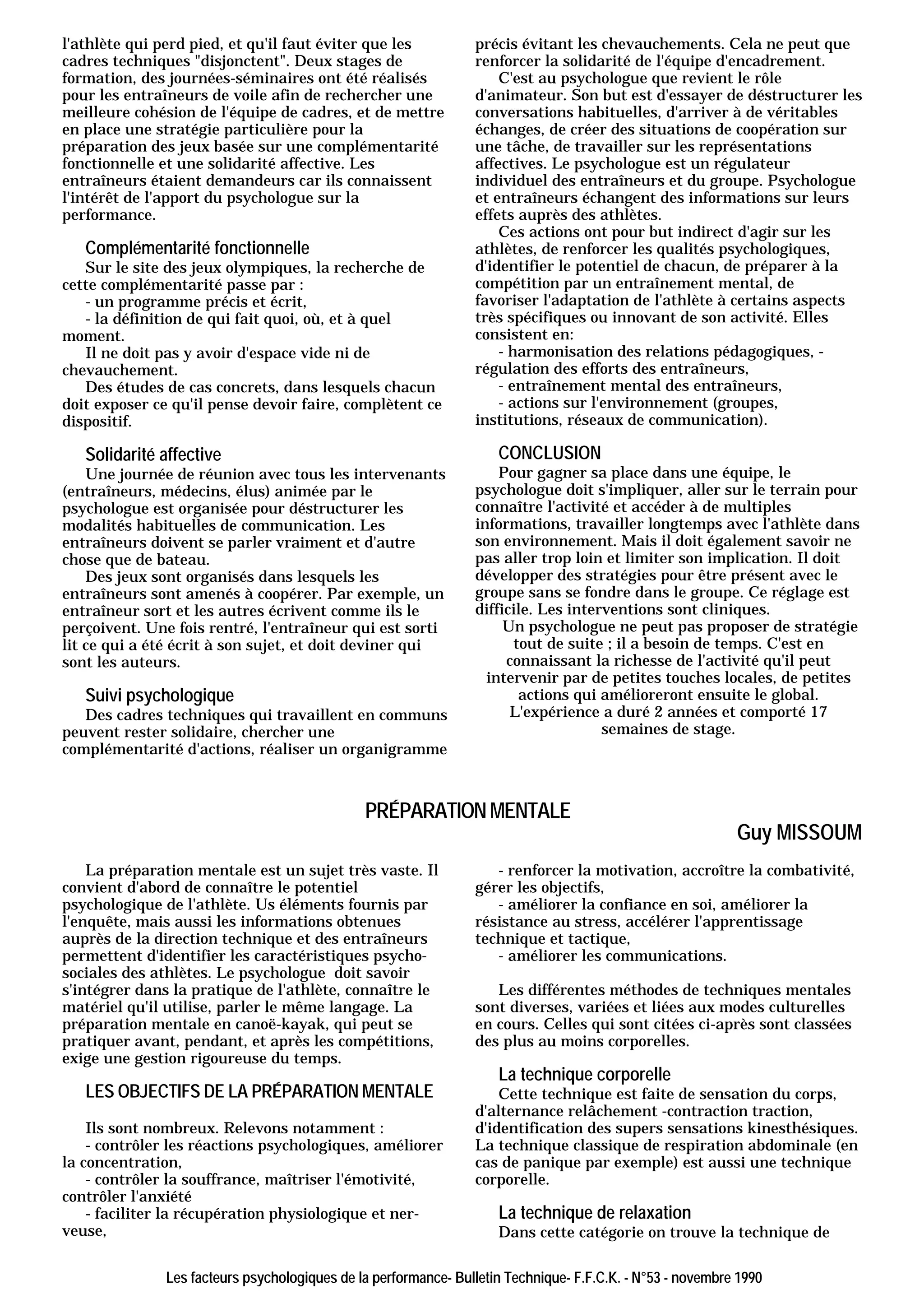 l'athlète qui perd pied, et qu'il faut éviter que les            précis évitant les chevauchements. Cela ne peut que
cadres techniques "disjonctent". Deux stages de                  renforcer la solidarité de l'équipe d'encadrement.
formation, des journées-séminaires ont été réalisés                  C'est au psychologue que revient le rôle
pour les entraîneurs de voile afin de rechercher une             d'animateur. Son but est d'essayer de déstructurer les
meilleure cohésion de l'équipe de cadres, et de mettre           conversations habituelles, d'arriver à de véritables
en place une stratégie particulière pour la                      échanges, de créer des situations de coopération sur
préparation des jeux basée sur une complémentarité               une tâche, de travailler sur les représentations
fonctionnelle et une solidarité affective. Les                   affectives. Le psychologue est un régulateur
entraîneurs étaient demandeurs car ils connaissent               individuel des entraîneurs et du groupe. Psychologue
l'intérêt de l'apport du psychologue sur la                      et entraîneurs échangent des informations sur leurs
performance.                                                     effets auprès des athlètes.
                                                                     Ces actions ont pour but indirect d'agir sur les
   Complémentarité fonctionnelle                                 athlètes, de renforcer les qualités psychologiques,
   Sur le site des jeux olympiques, la recherche de              d'identifier le potentiel de chacun, de préparer à la
cette complémentarité passe par :                                compétition par un entraînement mental, de
   - un programme précis et écrit,                               favoriser l'adaptation de l'athlète à certains aspects
   - la définition de qui fait quoi, où, et à quel               très spécifiques ou innovant de son activité. Elles
moment.                                                          consistent en:
   Il ne doit pas y avoir d'espace vide ni de                        - harmonisation des relations pédagogiques, -
chevauchement.                                                   régulation des efforts des entraîneurs,
   Des études de cas concrets, dans lesquels chacun                  - entraînement mental des entraîneurs,
doit exposer ce qu'il pense devoir faire, complètent ce              - actions sur l'environnement (groupes,
dispositif.                                                      institutions, réseaux de communication).

   Solidarité affective                                              CONCLUSION
    Une journée de réunion avec tous les intervenants                Pour gagner sa place dans une équipe, le
(entraîneurs, médecins, élus) animée par le                      psychologue doit s'impliquer, aller sur le terrain pour
psychologue est organisée pour déstructurer les                  connaître l'activité et accéder à de multiples
modalités habituelles de communication. Les                      informations, travailler longtemps avec l'athlète dans
entraîneurs doivent se parler vraiment et d'autre                son environnement. Mais il doit également savoir ne
chose que de bateau.                                             pas aller trop loin et limiter son implication. Il doit
    Des jeux sont organisés dans lesquels les                    développer des stratégies pour être présent avec le
entraîneurs sont amenés à coopérer. Par exemple, un              groupe sans se fondre dans le groupe. Ce réglage est
entraîneur sort et les autres écrivent comme ils le              difficile. Les interventions sont cliniques.
perçoivent. Une fois rentré, l'entraîneur qui est sorti               Un psychologue ne peut pas proposer de stratégie
lit ce qui a été écrit à son sujet, et doit deviner qui                tout de suite ; il a besoin de temps. C'est en
sont les auteurs.                                                     connaissant la richesse de l'activité qu'il peut
                                                                   intervenir par de petites touches locales, de petites
   Suivi psychologique                                                  actions qui amélioreront ensuite le global.
   Des cadres techniques qui travaillent en communs                    L'expérience a duré 2 années et comporté 17
peuvent rester solidaire, chercher une                                               semaines de stage.
complémentarité d'actions, réaliser un organigramme



                                               PRÉPARATION MENTALE
                                                                                                            Guy MISSOUM
    La préparation mentale est un sujet très vaste. Il              - renforcer la motivation, accroître la combativité,
convient d'abord de connaître le potentiel                       gérer les objectifs,
psychologique de l'athlète. Us éléments fournis par                 - améliorer la confiance en soi, améliorer la
l'enquête, mais aussi les informations obtenues                  résistance au stress, accélérer l'apprentissage
auprès de la direction technique et des entraîneurs              technique et tactique,
permettent d'identifier les caractéristiques psycho-                - améliorer les communications.
sociales des athlètes. Le psychologue doit savoir
s'intégrer dans la pratique de l'athlète, connaître le              Les différentes méthodes de techniques mentales
matériel qu'il utilise, parler le même langage. La               sont diverses, variées et liées aux modes culturelles
préparation mentale en canoë-kayak, qui peut se                  en cours. Celles qui sont citées ci-après sont classées
pratiquer avant, pendant, et après les compétitions,             des plus au moins corporelles.
exige une gestion rigoureuse du temps.
                                                                     La technique corporelle
   LES OBJECTIFS DE LA PRÉPARATION MENTALE                           Cette technique est faite de sensation du corps,
                                                                 d'alternance relâchement -contraction traction,
    Ils sont nombreux. Relevons notamment :                      d'identification des supers sensations kinesthésiques.
    - contrôler les réactions psychologiques, améliorer          La technique classique de respiration abdominale (en
la concentration,                                                cas de panique par exemple) est aussi une technique
    - contrôler la souffrance, maîtriser l'émotivité,            corporelle.
contrôler l'anxiété
    - faciliter la récupération physiologique et ner-                La technique de relaxation
veuse,                                                               Dans cette catégorie on trouve la technique de

               Les facteurs psychologiques de la performance- Bulletin Technique- F.F.C.K. - N°53 - novembre 1990
 