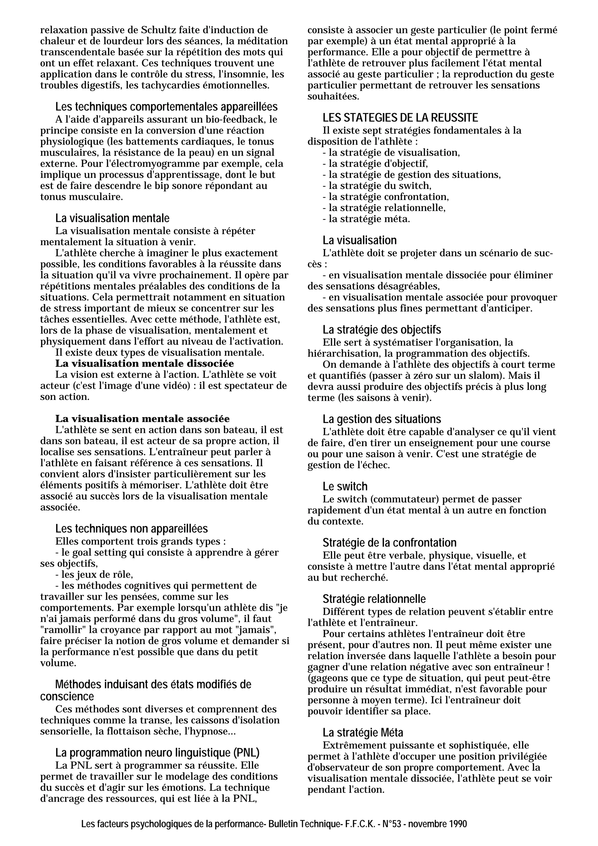 relaxation passive de Schultz faite d'induction de                consiste à associer un geste particulier (le point fermé
chaleur et de lourdeur lors des séances, la méditation            par exemple) à un état mental approprié à la
transcendentale basée sur la répétition des mots qui              performance. Elle a pour objectif de permettre à
ont un effet relaxant. Ces techniques trouvent une                l'athlète de retrouver plus facilement l'état mental
application dans le contrôle du stress, l'insomnie, les           associé au geste particulier ; la reproduction du geste
troubles digestifs, les tachycardies émotionnelles.               particulier permettant de retrouver les sensations
                                                                  souhaitées.
   Les techniques comportementales appareillées
    A l'aide d'appareils assurant un bio-feedback, le                 LES STATEGIES DE LA REUSSITE
principe consiste en la conversion d'une réaction                    Il existe sept stratégies fondamentales à la
physiologique (les battements cardiaques, le tonus                disposition de l'athlète :
musculaires, la résistance de la peau) en un signal                  - la stratégie de visualisation,
externe. Pour l'électromyogramme par exemple, cela                   - la stratégie d'objectif,
implique un processus d'apprentissage, dont le but                   - la stratégie de gestion des situations,
est de faire descendre le bip sonore répondant au                    - la stratégie du switch,
tonus musculaire.                                                    - la stratégie confrontation,
                                                                     - la stratégie relationnelle,
   La visualisation mentale                                          - la stratégie méta.
    La visualisation mentale consiste à répéter
mentalement la situation à venir.                                     La visualisation
    L'athlète cherche à imaginer le plus exactement                  L'athlète doit se projeter dans un scénario de suc-
possible, les conditions favorables à la réussite dans            cès :
la situation qu'il va vivre prochainement. Il opère par              - en visualisation mentale dissociée pour éliminer
répétitions mentales préalables des conditions de la              des sensations désagréables,
situations. Cela permettrait notamment en situation                  - en visualisation mentale associée pour provoquer
de stress important de mieux se concentrer sur les                des sensations plus fines permettant d'anticiper.
tâches essentielles. Avec cette méthode, l'athlète est,
lors de la phase de visualisation, mentalement et                     La stratégie des objectifs
physiquement dans l'effort au niveau de l'activation.                 Elle sert à systématiser l'organisation, la
    Il existe deux types de visualisation mentale.                hiérarchisation, la programmation des objectifs.
    La visualisation mentale dissociée                                On demande à l'athlète des objectifs à court terme
    La vision est externe à l'action. L'athlète se voit           et quantifiés (passer à zéro sur un slalom). Mais il
acteur (c'est l'image d'une vidéo) : il est spectateur de         devra aussi produire des objectifs précis à plus long
son action.                                                       terme (les saisons à venir).

    La visualisation mentale associée                                 La gestion des situations
    L'athlète se sent en action dans son bateau, il est              L'athlète doit être capable d'analyser ce qu'il vient
dans son bateau, il est acteur de sa propre action, il            de faire, d'en tirer un enseignement pour une course
localise ses sensations. L'entraîneur peut parler à               ou pour une saison à venir. C'est une stratégie de
l'athlète en faisant référence à ces sensations. Il               gestion de l'échec.
convient alors d'insister particulièrement sur les
éléments positifs à mémoriser. L'athlète doit être                    Le switch
associé au succès lors de la visualisation mentale                   Le switch (commutateur) permet de passer
associée.                                                         rapidement d'un état mental à un autre en fonction
                                                                  du contexte.
   Les techniques non appareillées
    Elles comportent trois grands types :                             Stratégie de la confrontation
    - le goal setting qui consiste à apprendre à gérer               Elle peut être verbale, physique, visuelle, et
ses objectifs,                                                    consiste à mettre l'autre dans l'état mental approprié
    - les jeux de rôle,                                           au but recherché.
    - les méthodes cognitives qui permettent de
travailler sur les pensées, comme sur les                             Stratégie relationnelle
comportements. Par exemple lorsqu'un athlète dis "je                  Différent types de relation peuvent s'établir entre
n'ai jamais performé dans du gros volume", il faut                l'athlète et l'entraîneur.
"ramollir" la croyance par rapport au mot "jamais",                   Pour certains athlètes l'entraîneur doit être
faire préciser la notion de gros volume et demander si            présent, pour d'autres non. Il peut même exister une
la performance n'est possible que dans du petit                   relation inversée dans laquelle l'athlète a besoin pour
volume.                                                           gagner d'une relation négative avec son entraîneur !
                                                                  (gageons que ce type de situation, qui peut peut-être
   Méthodes induisant des états modifiés de                       produire un résultat immédiat, n'est favorable pour
conscience                                                        personne à moyen terme). Ici l'entraîneur doit
   Ces méthodes sont diverses et comprennent des                  pouvoir identifier sa place.
techniques comme la transe, les caissons d'isolation
sensorielle, la flottaison sèche, l'hypnose...                        La stratégie Méta
                                                                      Extrêmement puissante et sophistiquée, elle
   La programmation neuro linguistique (PNL)                      permet à l'athlète d'occuper une position privilégiée
   La PNL sert à programmer sa réussite. Elle                     d'observateur de son propre comportement. Avec la
permet de travailler sur le modelage des conditions               visualisation mentale dissociée, l'athlète peut se voir
du succès et d'agir sur les émotions. La technique                pendant l'action.
d'ancrage des ressources, qui est liée à la PNL,

         Les facteurs psychologiques de la performance- Bulletin Technique- F.F.C.K. - N°53 - novembre 1990
 