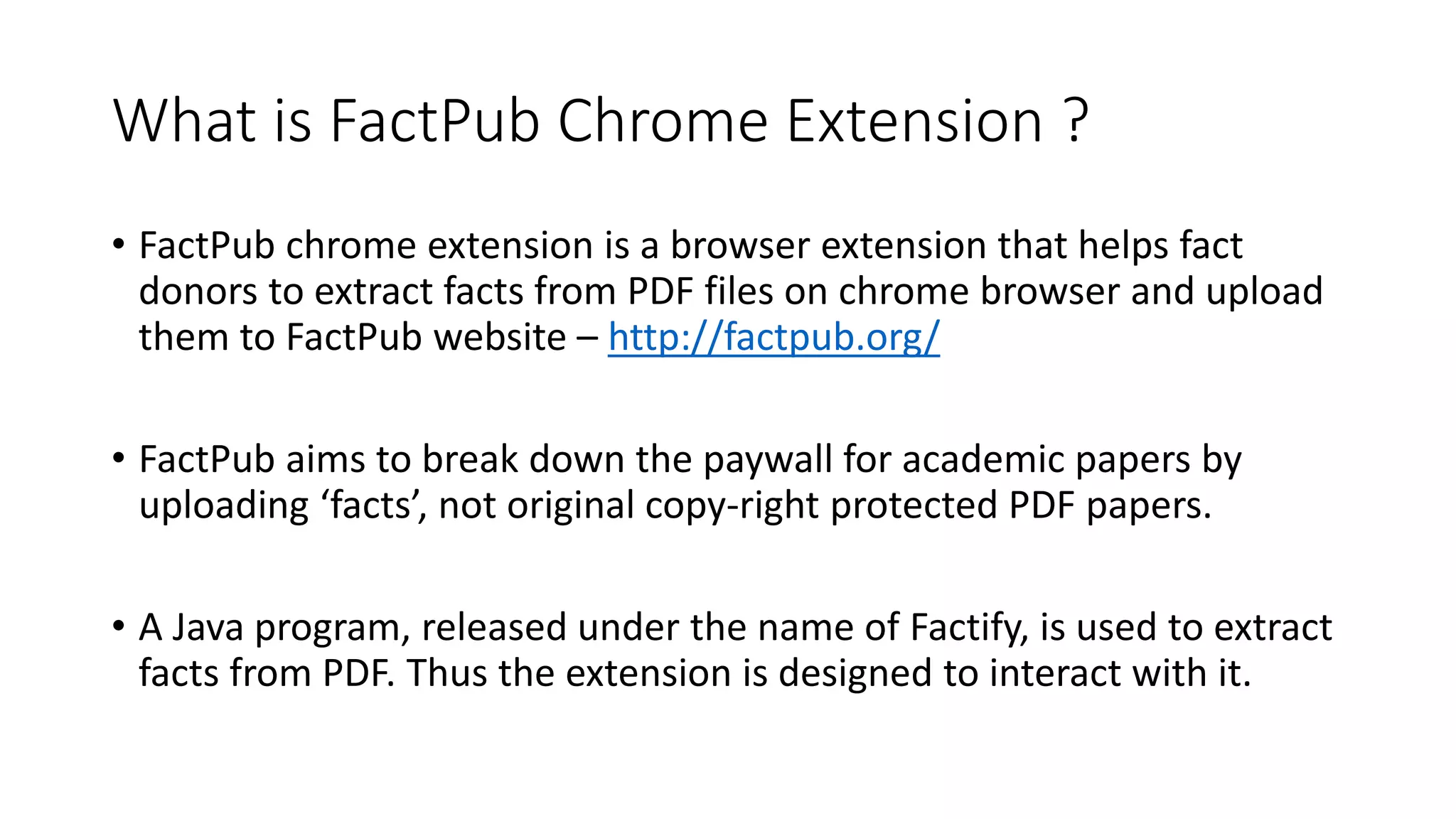 What is FactPub Chrome Extension ?
• FactPub chrome extension is a browser extension that helps fact
donors to extract facts from PDF files on chrome browser and upload
them to FactPub website – http://factpub.org/
• FactPub aims to break down the paywall for academic papers by
uploading ‘facts’, not original copy-right protected PDF papers.
• A Java program, released under the name of Factify, is used to extract
facts from PDF. Thus the extension is designed to interact with it.
 