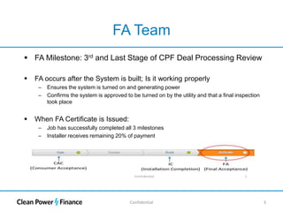 Confidential 3
FA Team
 FA Milestone: 3rd and Last Stage of CPF Deal Processing Review
 FA occurs after the System is built; Is it working properly
– Ensures the system is turned on and generating power
– Confirms the system is approved to be turned on by the utility and that a final inspection
took place
 When FA Certificate is Issued:
– Job has successfully completed all 3 milestones
– Installer receives remaining 20% of payment
 