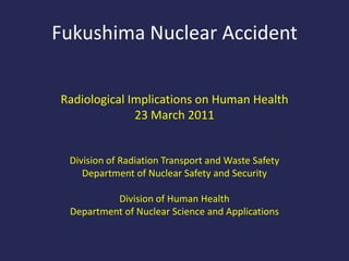 Fukushima Nuclear Accident Radiological Implications on Human Health 23 March 2011 Division of Radiation Transport and Waste Safety Department of Nuclear Safety and Security Division of Human Health Department of Nuclear Science and Applications 