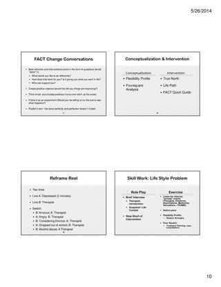 5/26/2014
10
FACT Change Conversations
• Best reframes and interventions come in the form of questions (Avoid
“WHY”!!)
• What would you like to do differently?
• How does that work for you? Is it giving you what you want in life?
• Who can support you?
• Create positive valence (would this tell you things are improving?)
• Think small, accumulate positives (move one notch up the scale)
• Frame it as an experiment (Would you be willing to try this just to see
what happens?)
• Predict it won’t be done perfectly and perfection doesn’t matter
37
Reframe Reel
• Two lines
• Line A: Depressed (2 minutes)
• Line B: Therapist
• Switch:
• B: Anxious; A: Therapist
• A: Angry; B: Therapist
• B: Considering Divorce; A: Therapist
• A: Dropped out of school; B: Therapist
• B: Alcohol abuse; A Therapist
38
Conceptualization  Intervention
Conceptualization
• Flexibility Profile
• Foursquare
Analysis
Intervention
• True North
• Life Path
• FACT Quick Guide
39
Skill Work: Life Style Problem
Role Play
• Brief Interview
• Therapist
introduction
• Snapshot / Life
Context
• Stop Short of
Intervention
Exercise
• Listen for internal,
“private” events
(Thoughts, Emotions,
Associations, Memories,
Sensations—TEAMS)
• Notice pace
• Flexibility Profile:
• Relative Strengths
• Four Square:
• Treatment Planning, case
consultations
 