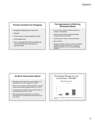5/26/2014
2
Practice Contexts Are Changing!
• Emergency Departments, Crisis Units
• Schools
• Primary Care or General Medicine Clinics
• Home-based Care
• Even in specialty MH treatment settings are
moving towards brief interventions to
improve access
5
Do Brief Interventions Work?
• Clinically significant patient improvement (Bryan et al.,
2009; Bryan et al., 2010; Cigrang et al., 2006)
• With 2 or more sessions, reduced symptoms, improved
functioning and social integration (Bryan et. al. 2010)
• Changes robust and stable during a two year follow up
period (Ray-Sannarud et. al., 2012)
• More severely impaired patients at pre-treatment
improved faster than patients with less severity (Bryan
et al., 2012)
6
Two Approaches to Suffering:
Biomedical Model
• Focus on form of patient complaint (fatigue as a
symptom of depression)
• Assume cause and effect relationship between
underlying illness and symptom
• Treatment goal is reduce or eliminate symptom
• Basis of DSM-V
• Symptom elimination approach works for biomedical
problems (antibiotics for pneumonia, surgery for
gallbladder disease); not for many psychological
problems 7
8
 