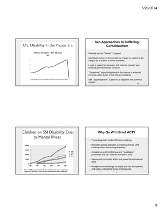 5/26/2014
3
9
10
Two Approaches to Suffering:
Contextualism
Patients are not “broken”; trapped
Identifies function of the symptoms; impact on patient’s life
(fatigue as a reason to avoid activities)
Looks at patient’s interaction with internal (mental) and
external (environmental) contexts
“Symptoms” signal imbalance in the internal or external
contexts, often a part of rule driven avoidance
Self “as perspective” is seen as a separate and powerful
context
11
Why Go With Brief ACT?
• Trans-diagnostic model of human suffering
• Strengths based approach to creating change (skill
building rather than curing illnesses)
• Acceptance and mindfulness are “qualitative”
processes that can instantly transform a life.
• Values and committed action are powerful motivational
tools
• Acceptance and change concepts are very transparent
and easily understood by lay professionals
12
 