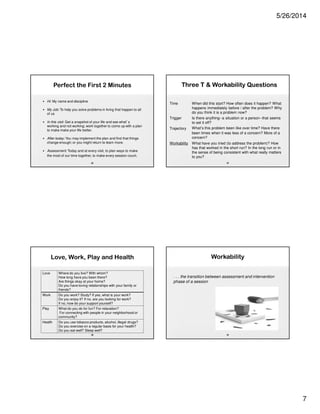 5/26/2014
7
Perfect the First 2 Minutes
• Hi: My name and discipline
• My Job: To help you solve problems in living that happen to all
of us
• In this visit: Get a snapshot of your life and see what’s
working and not working; work together to come up with a plan
to make make your life better.
• After today: You may implement the plan and find that things
change enough; or you might return to learn more.
• Assessment: Today and at every visit, to plan ways to make
the most of our time together, to make every session count.
25
Love, Work, Play and Health
Love Where do you live? With whom?
How long have you been there?
Are things okay at your home?
Do you have loving relationships with your family or
friends?
Work Do you work? Study? If yes, what is your work?
Do you enjoy it? If no, are you looking for work?
If no, how do your support yourself?
Play What do you do for fun? For relaxation?
For connecting with people in your neighborhood or
community?
Health Do you use tobacco products, alcohol, illegal drugs?
Do you exercise on a regular basis for your health?
Do you eat well? Sleep well?
26
Three T  Workability Questions
Three T  Workability Questions
27
Time When did this start? How often does it happen? What
happens immediately before / after the problem? Why
do you think it is a problem now?
Trigger Is there anything--a situation or a person--that seems
to set it off?
Trajectory What’s this problem been like over time? Have there
been times when it was less of a concern? More of a
concern?
Workability What have you tried (to address the problem)? How
has that worked in the short run? In the long run or in
the sense of being consistent with what really matters
to you?
17
Workability
. . . the transition between assessment and intervention
phase of a session
28
 