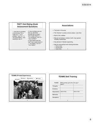 5/26/2014
8
FACT Visit Rating Scale
Assessment Questions
1. How big of a problem
is this for you? On a
scale of 0 = “not a
problem” and 10 = “a
very big problem”, how
would you rate it?
2. How confident are you
that you will follow
through with our plan?
Use a scale where 0 =
“no confidence” and 10 =
“very confident”.
3. How helpful was this
visit? Use a scale where 0
= “not helpful” and 10 =
“very helpful”.
29
TEAMS (Private Experience)
30
Sensations
Thoughts
Emotions Associations Memories
Associations
• The broth in the soup
• The “thickner” is stress; chronic stress = very thick
• Brain is hot; restless
• May be nonverbal or verbal or both; may operate
outside of awareness
• Key element in flexible responding
• May be improved by brain training exercises
• Observe Skills
• Describe Skills
• Detach Skills 31
TEAMS Skill Training
32
TEAMS What comes up for the
client?
For you?
Thoughts
Emotions
Associations (thick or thin) (thick or thin)
Memories
Sensations
 