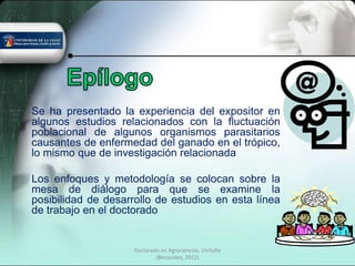 Se ha presentado la experiencia del expositor en
algunos estudios relacionados con la fluctuación
poblacional de algunos organismos parasitarios
causantes de enfermedad del ganado en el trópico,
lo mismo que de investigación relacionada

Los enfoques y metodología se colocan sobre la
mesa de diálogo para que se examine la
posibilidad de desarrollo de estudios en esta línea
de trabajo en el doctorado


                     Doctorado en Agrociencias, UniSalle
                             (Benavides, 2012)
 