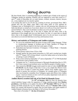 My dear friends, there is something happening in southern part of India in the region of
Telangana, people are agitating, Students who are supposed to write their exams in 1st
and 2nd weeks of December are on roads farmers, workers, lecturers, doctors, lawyers
etc., every employee are in a mood to agitate.
I am writing this mail to you all who are -working in private, government firms, NRI’s
(people here felt very happy when NRI’s from many states in USA agitated for
Telangana state in Washington D.C)- students who are still pursuing their education in
India and abroad- to remind you if you know about it or to tell you if you don’t know the
reasons behind it. This is just an attempt to awaken you to let you know the truth.
Dear comrades of Telangana this is the time to debate and tell others what is the
significance of the struggle and win over their hearts. For this, it is must that we should
know what is the struggle about? (Unfortunately most of us do not know or just don’t
care about it as we do not find time in our busy and luxurious lives).

History and statistics of Telangana and Andhra regions:
   •   It is yet to be established about the point of origin of the Telugu language. Telugu
       is a predominant language in Southern part of India. Speakers of Telugu are
       spread from Deccan region to the East coast region of India.
   •   Hyderabad state had total 16 districts: 8 Telangana + 5 Marat Wada + 3 Kannada
       speaking districts.
   •   Nizam dynasty ruled it from 1724 to 1948.
   •   Struggle against the king started somewhere in 1943 and it reached new heights
       after 17th August 1947 as king refused to join the Indian union as he had an idea
       of making it a part of Pakistan.
   •   Police action started on September 13th and on September 17th of 1948 Hyderabad
       state became a part of Indian Union.
   •   Telangana saw its 1st elected government of Boorgula Ramakrishna Rao in 1952,
       the 4 years vacuum in government sector was filled by people of Andhra region.
   •   Then started the MULKI struggle (mulk stands for state in Urdu), GAIR MULKI
       GO BACK was the slogan at that time. It was a very simple but effective tactic
       by the Govt of India to control the people, officers from Andhra region were
       placed to monitor the activities in Telangana, for example police of Telangana
       state was formed by constables from Telangana region and officers from Andhra
       region. I need not remind you how well will our police department work and it is
       the direct govt in many places.
Andhra Rastra creation and role of Sri Potti Sri Ramulu Garu:
                                  On 19th of October 1952 Sri Potti Sri Ramulu Garu
started indefinite hunger strike for separation of Telugu speaking people from Madras
presidency, with Madras as its capital. He died on 15th December 1952 the 63rd day of
fasting and Delhi cleared the way for Andhra Rastra, and on 1st October 1953 Andhra
Rastra was created with Kurnool as capital. But our great leaders and stupid students of
Andhra Pradesh will praise him as the father of AP on every November 1st.
    Then what is November 1st - the day of treachery!
 