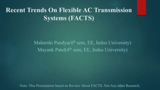 Recent Trends On Flexible AC Transmission
Systems (FACTS)
Maharshi Pandya(4th sem, EE, Indus University)
Mayank Patel(4th sem, EE, Indus University)
Note: This Presentation based on Review About FACTS. Not Any other Research.
 